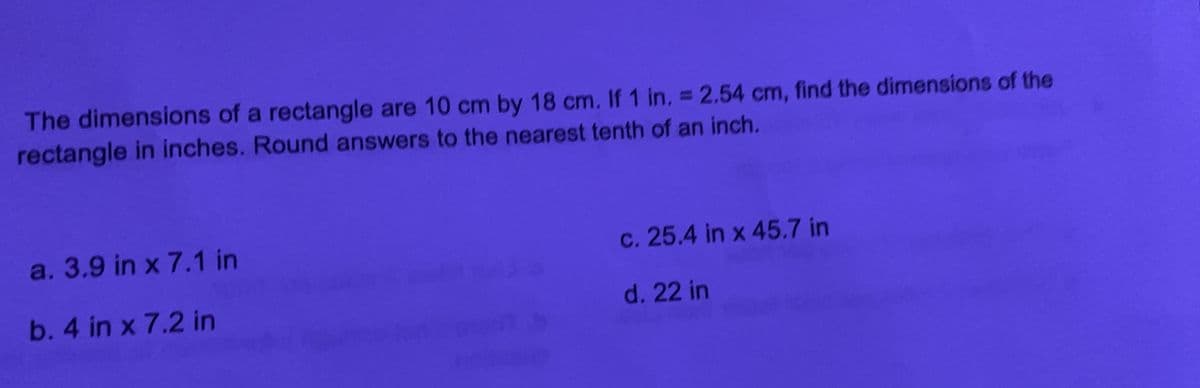 The dimensions of a rectangle are 10 cm by 18 cm. If 1 in. = 2,54 cm, find the dimensions of the
rectangle in inches. Round answers to the nearest tenth of an inch.
a. 3.9 in x 7.1 in
c. 25.4 in x 45.7 in
b. 4 in x 7.2 in
d. 22 in
