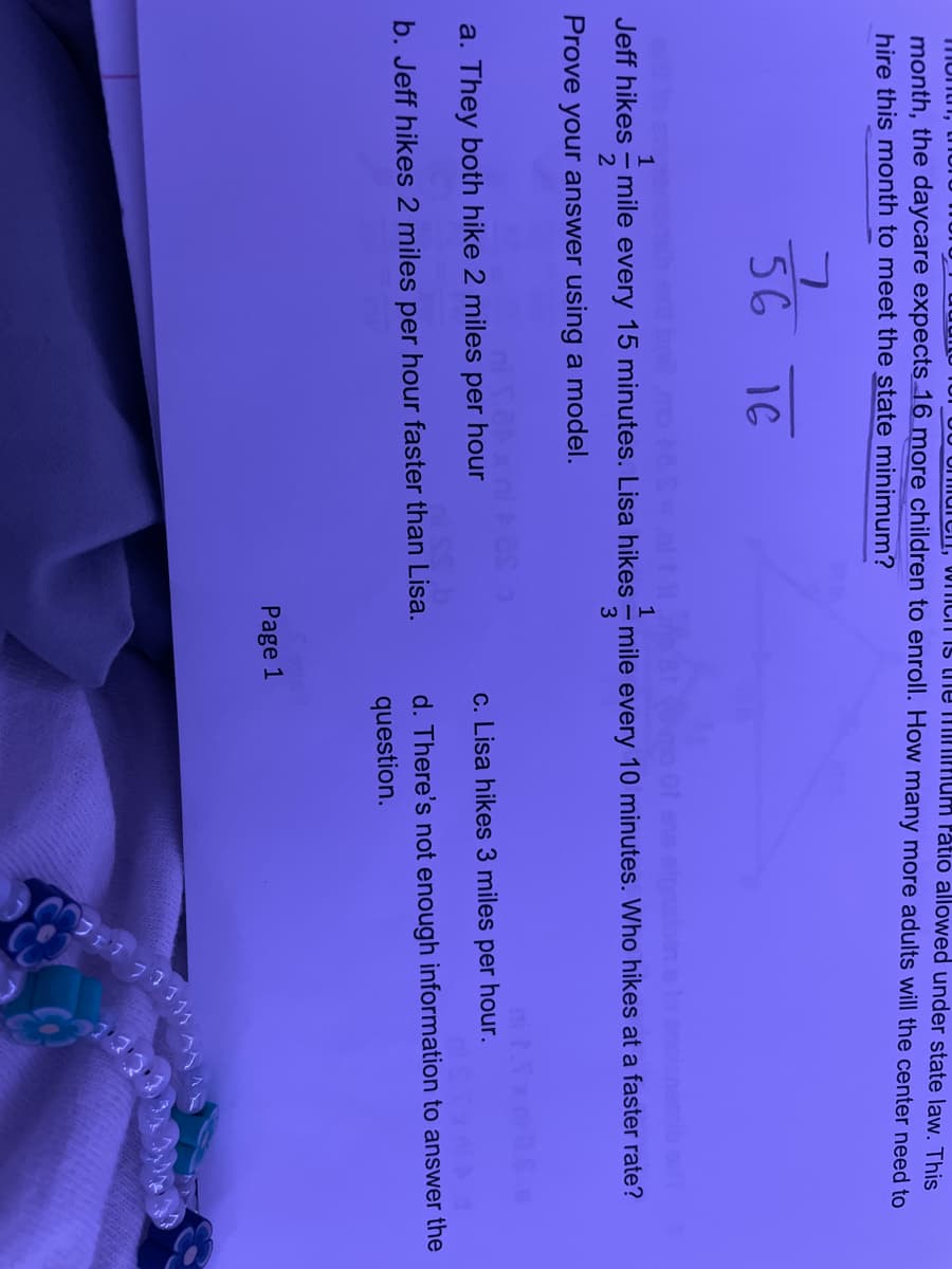 Tmontn,
Imuici, WIIICIT IS the MiNmum ratio allowed under state law. This
month, the daycare expects 16 more children to enroll. How many more adults will the center need to
hire this month to meet the state minimum?
56 16
t 8 o Of es
onemib o
1
1
Jeff hikes - mile every 15 minutes. Lisa hikes - mile every 10 minutes. Who hikes at a faster rate?
3
Prove your answer using a model.
a. They both hike 2 miles per hour
c. Lisa hikes 3 miles per hour.
d. There's not enough information to answer the
b. Jeff hikes 2 miles per hour faster than Lisa.
question.
Page 1
