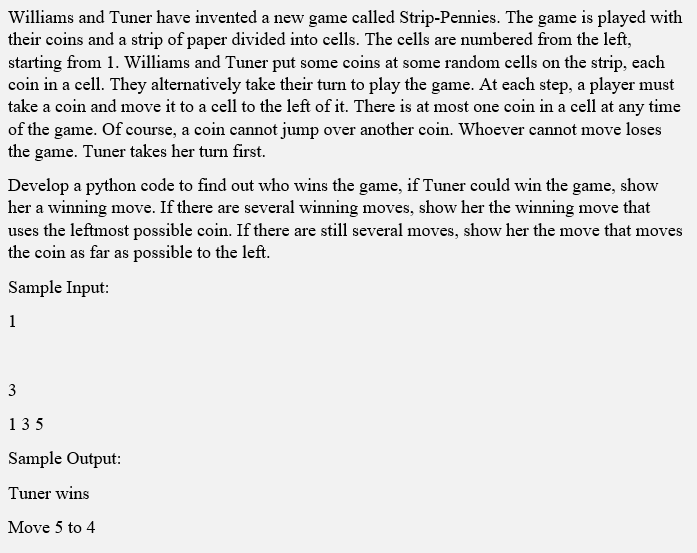 Williams and Tuner have invented a new game called Strip-Pennies. The game is played with
their coins and a strip of paper divided into cells. The cells are numbered from the left,
starting from 1. Williams and Tuner put some coins at some random cells on the strip, each
coin in a cell. They alternatively take their turn to play the game. At each step, a player must
take a coin and move it to a cell to the left of it. There is at most one coin in a cell at any time
of the game. Of course, a coin cannot jump over another coin. Whoever cannot move loses
the game. Tuner takes her turn first.
Develop a python code to find out who wins the game, if Tuner could win the game, show
her a winning move. If there are several winning moves, show her the winning move that
uses the leftmost possible coin. If there are still several moves, show her the move that moves
the coin as far as possible to the left.
Sample Input:
1
3
135
Sample Output:
Tuner wins
Move 5 to 4
