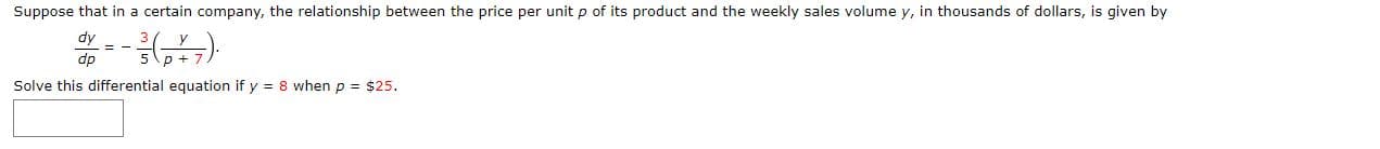 Suppose that in a certain company, the relationship between the price per unit p of its product and the weekly sales volume y, in thousands of dollars, is given by
dy
%3D
dp
Solve this differential equation if y = 8 when p = $25.
