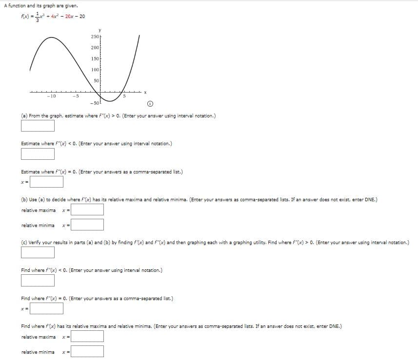 A function and its graph are given.
Fx) = + 4x - 20x - 20
250
200
150
100
50
-10
-5
- 50
(a) From the graph, estimate where f"(x) > 0. (Enter your answer using interval notation.)
Estimate where f"(x) < 0. (Enter your answer using interval notation.)
Estimate where f"(x) = 0. (Enter your answers as a comma-separated list.)
(b) Use (a) to decide where f'(x) has its relative maxima and relative minima. (Enter your answers as comma-separated lists. If an answer does not exist, enter DNE.)
relative maxima
relative minima
(c) Verify your results in parts (a) and (b) by finding f'(x) and f"(x) and then graphing each with a graphing utility. Find where f"(x) > 0. (Enter your answer using interval notation.)
Find where f"(x) < 0. (Enter your answer using interval notation.)
Find where f"(x) = 0. (Enter your answers as a comma-separated list.)
Find where f'(x) has its relative maxima and relative minima. (Enter your answers as comma-separated lists. If an answer does not exist, enter DNE.)
relative maxima
relative minima
