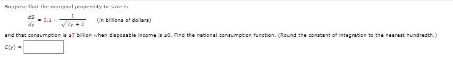 Suppose that the marginal propensity to save is
SP
= 0.1 -
dy
(in billions of dollars)
7y + 2
and that consumption is $7 billion when disposable income is $0. Find the national consumption function. (Round the constant of integration to the nearest hundredth.)
Cly) =
