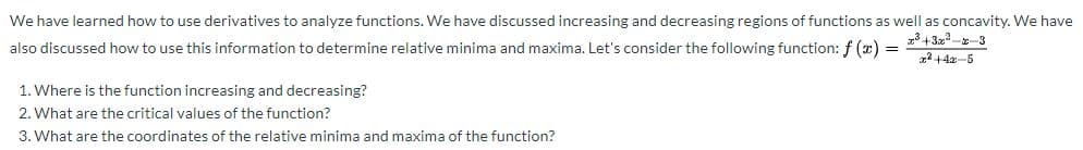 We have learned how to use derivatives to analyze functions. We have discussed increasing and decreasing regions of functions as well as concavity. We have
also discussed how to use this information to determine relative minima and maxima. Let's consider the following function: f (z) =
1. Where is the function increasing and decreasing?
2. What are the critical values of the function?
3. What are the coordinates of the relative minima and maxima of the function?
