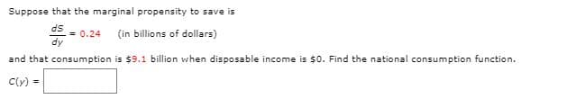 Suppose that the marginal propensity to save is
ds
= 0.24
dy
(in billions of dollars)
and that consumption is $9.1 billion when disposable income is $0. Find the national consumption function.
C(y) =
