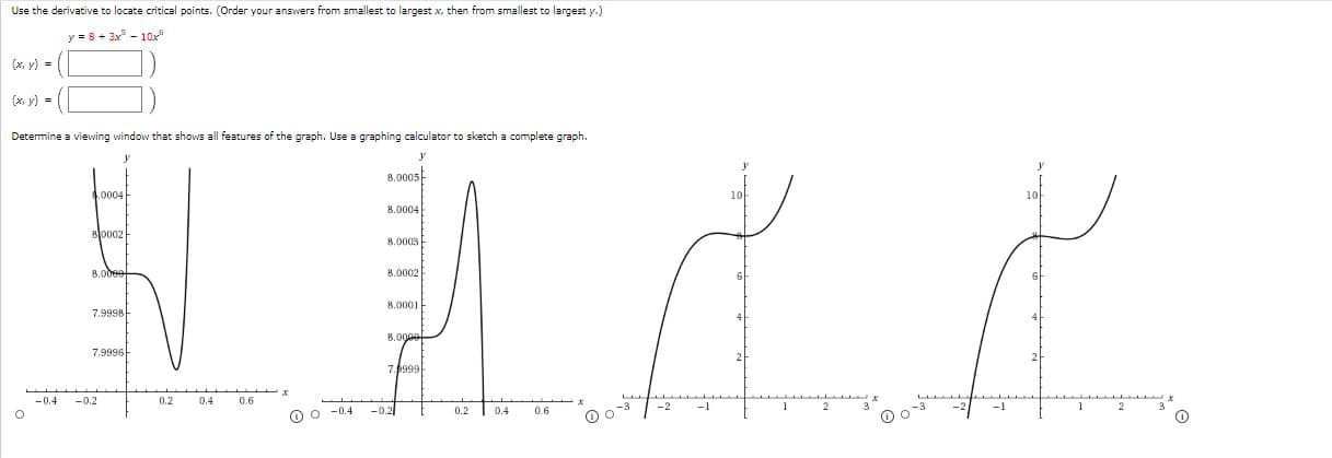 Use the derivative to locate critical points. (Order your answers from smallest to largest x, then from smallest to largest y.)
y = 8+ 3x - 10x
(x, y) =
(x. y) =
Determine a viewing window that shows all features of the graph. Use a graphing calculator to sketch a complete graph.
8.0005
.0004
8.0004
B0002
B.0003
8.0002
8.0001
7.9998-
8.000e
7.9996-
7.999
-0.4
-0.2
0.2
0.4
0.6
-0.2
0.2
0.4
0.6
O o -04
