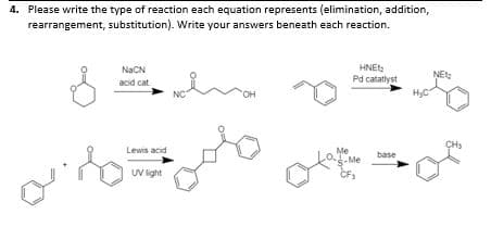 4. Please write the type of reaction each equation represents (elimination, addition,
rearrangement, substitution). Write your answers beneath each reaction.
HNE
Pd catatlyst
HyC
NaCN
NE
acid cat
NC
"OH
CH
Lewis acid
Me
base
UV ight
