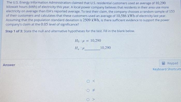 The U.S. Energy Information Administration claimed that U.S. residential customers used an average of 10,290
kilowatt hours (kWh) of electricity this year. A local power company believes that residents in their area use more
electricity on average than EIA's reported average. To test their claim, the company chooses a random sample of 153
of their customers and calculates that these customers used an average of 10,586 kWh of electricity last year.
Assuming that the population standard deviation is 2509 kWh, is there sufficient evidence to support the power
company's claim at the 0.05 level of significance?
Step 1 of 3: State the null and alternative hypotheses for the test. Fill in the blank below.
Ho:u = 10,290
Ha H
10,290
Keypad
Answer
Keyboard Shortcuts
