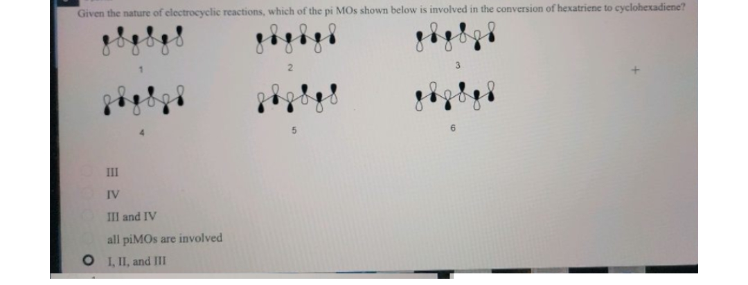 Given the nature of electrocyclic reactions, which of the pi MOs shown below is involved in the conversion of hexatriene to cyclohexadiene?
III
IV
III and IV
all piMOs are involved
O I,II, and III
