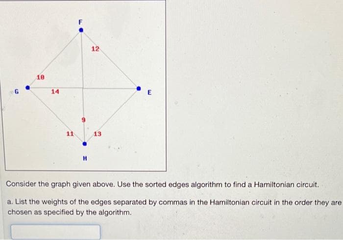 F
12
10
14
11
13
Consider the graph given above. Use the sorted edges algorithm to find a Hamiltonian circuit.
a. List the weights of the edges separated by commas in the Hamiltonian circuit in the order they are
chosen as specified by the algorithm.
