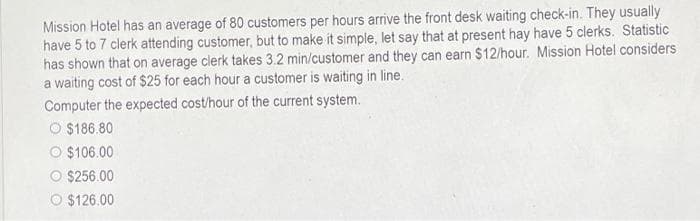 Mission Hotel has an average of 80 customers per hours arrive the front desk waiting check-in. They usually
have 5 to 7 clerk attending customer, but to make it simple, let say that at present hay have 5 clerks. Statistic
has shown that on average clerk takes 3.2 min/customer and they can earn $12/hour. Mission Hotel considers
a waiting cost of $25 for each hour a customer is waiting in line.
Computer the expected cost/hour of the current system.
O $186.80
$106.00
$256.00
$126.00
