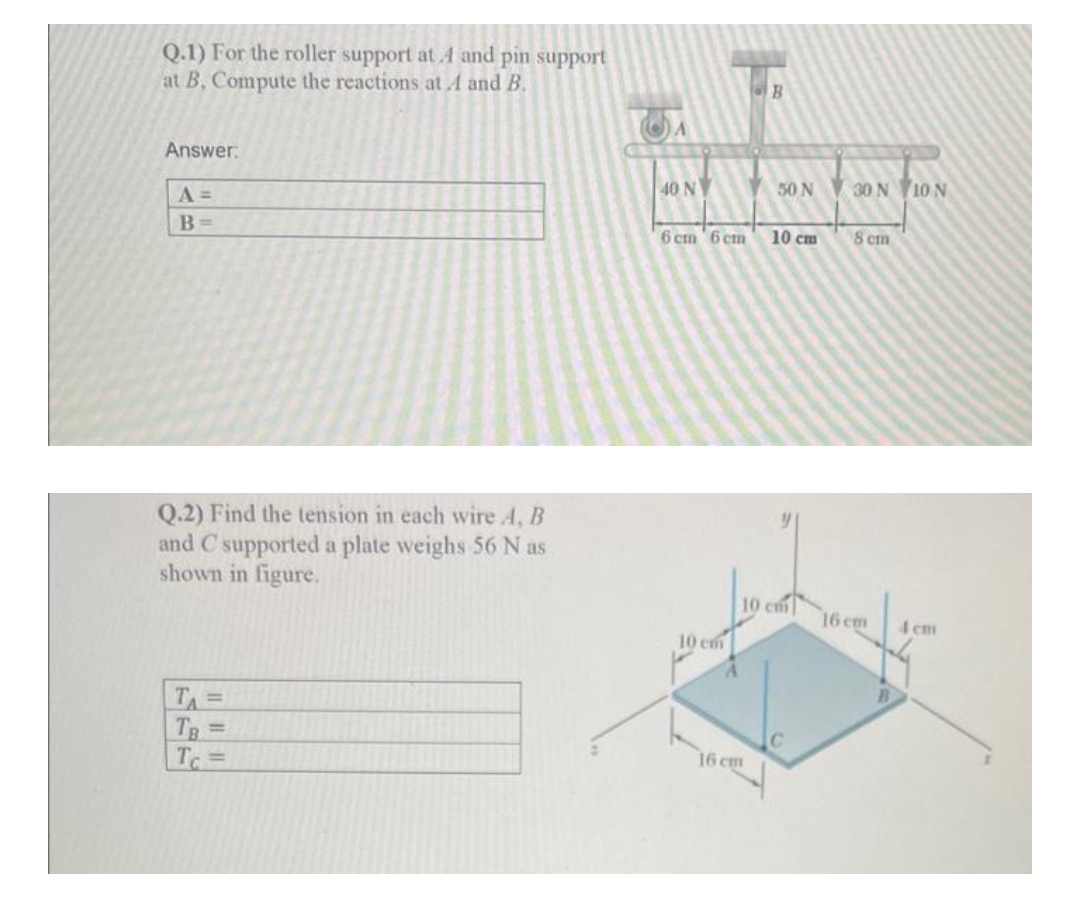 Q.1) For the roller support at and pin support
at B, Compute the reactions at A and B.
B
Answer:
40 N
50 N 30 N 10N
B =
6 cm 6 cm
10 cm
8 cm
Q.2) Find the tension in each wire A, B
and C supported a plate weighs 56 N as
shown in figure.
10 cm
16 cm
4 cm
10 cm
TA =
TR =
16 cm
