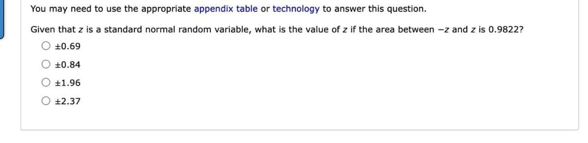 You may need to use the appropriate appendix table or technology to answer this question.
Given that z is a standard normal random variable, what is the value of z if the area between -z and z is 0.9822?
O +0.69
+0.84
+1.96
O +2.37