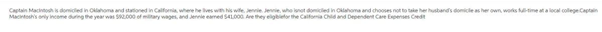 Captain Macintosh is domiciled in Oklahoma and stationed in California, where he lives with his wife, Jennie. Jennie, who isnot domiciled in Oklahoma and chooses not to take her husband's domicile as her own, works full-time at a local college.Captain
Macintosh's only income during the year was $92,000 of military wages, and Jennie earned $41,000. Are they eligiblefor the California Child and Dependent Care Expenses Credit