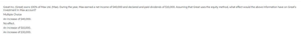 Great Inc. (Great) owns 100% of Max Ltd. (Max). During the year, Max earned a net income of $40,000 and declared and paid dividends of $10,000. Assuming that Great uses the equity method, what effect would the above information have on Great's
Investment in Max account?
Multiple Choice
An increase of $40,000.
No effect.
An increase of $10,000.
An increase of $30,000.