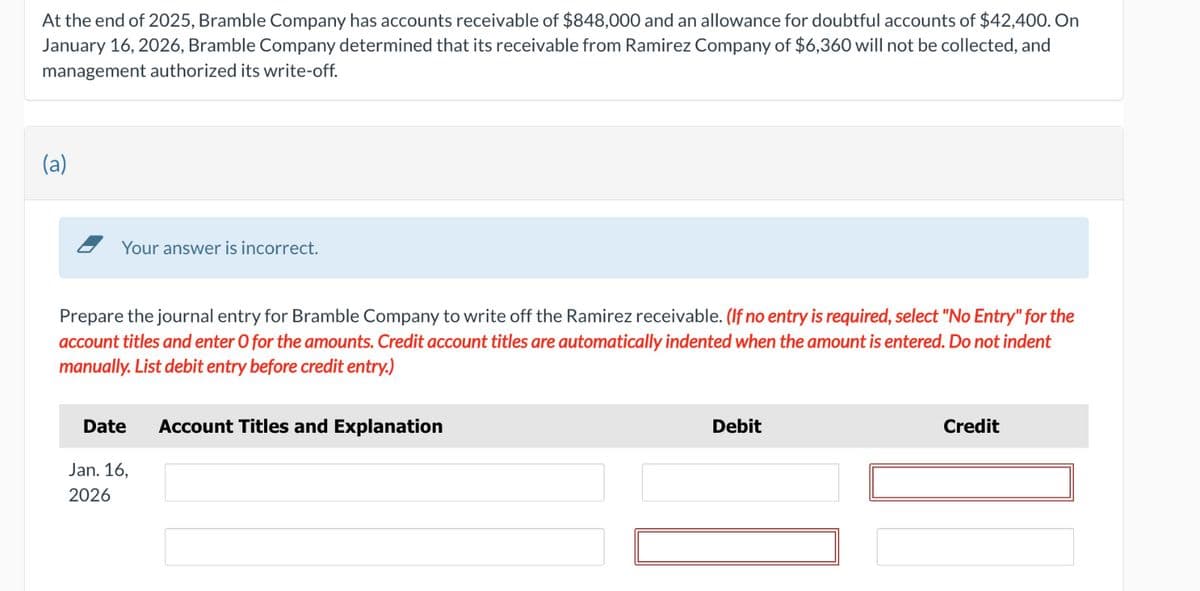 At the end of 2025, Bramble Company has accounts receivable of $848,000 and an allowance for doubtful accounts of $42,400. On
January 16, 2026, Bramble Company determined that its receivable from Ramirez Company of $6,360 will not be collected, and
management authorized its write-off.
(a)
Your answer is incorrect.
Prepare the journal entry for Bramble Company to write off the Ramirez receivable. (If no entry is required, select "No Entry" for the
account titles and enter O for the amounts. Credit account titles are automatically indented when the amount is entered. Do not indent
manually. List debit entry before credit entry.)
Date
Jan. 16,
2026
Account Titles and Explanation
Debit
Credit