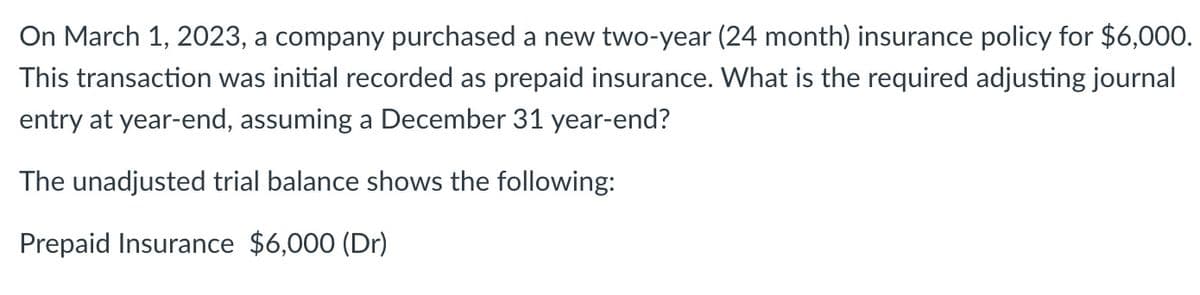 On March 1, 2023, a company purchased a new two-year (24 month) insurance policy for $6,000.
This transaction was initial recorded as prepaid insurance. What is the required adjusting journal
entry at year-end, assuming a December 31 year-end?
The unadjusted trial balance shows the following:
Prepaid Insurance $6,000 (Dr)