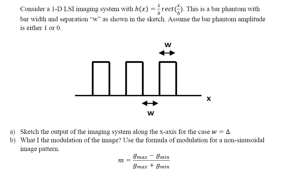 Consider a 1-D LSI imaging system with h(x) =rect). This is a bar phantom with
bar width and separation "w" as shown in the sketch. Assume the bar phantom amplitude
is either 1 or 0.
w
w
a) Sketch the output of the imaging system along the x-axis for the case w = A.
b) What I the modulation of the image? Use the formula of modulation for a non-sinusoidal
image pattern.
Imax - Imin
m =
Imax + gmin
