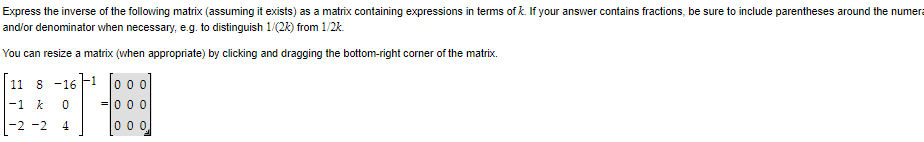 Express the inverse of the following matrix (assuming it exists) as a matrix containing expressions in terms of k. If your answer contains fractions, be sure to include parentheses around the numer
and/or denominator when necessary, e.g. to distinguish 1/(2k) from 1/2k.
You can resize a matrix (when appropriate) by clicking and dragging the bottom-right corner of the matrix.
11 8 -16
-1 k
-2 -2
0
4
000
000
000