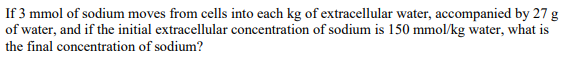 If 3 mmol of sodium moves from cells into each kg of extracellular water, accompanied by 27 g
of water, and if the initial extracellular concentration of sodium is 150 mmol/kg water, what is
the final concentration of sodium?