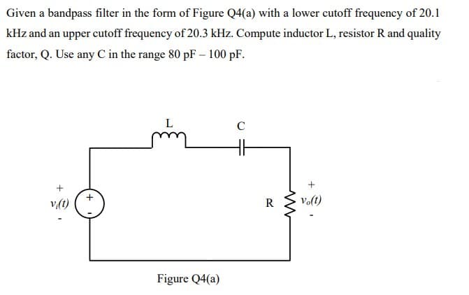 Given a bandpass filter in the form of Figure Q4(a) with a lower cutoff frequency of 20.1
kHz and an upper cutoff frequency of 20.3 kHz. Compute inductor L, resistor R and quality
factor, Q. Use any C in the range 80 pF – 100 pF.
C
v:(t)
R
Volt)
Figure Q4(a)
