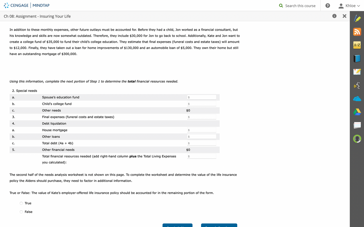 CENGAGE MINDTAP
Ch 08: Assignment - Insuring Your Life
In addition to these monthly expenses, other future outlays must be accounted for. Before they had a child, Jon worked as a financial consultant, but
his knowledge and skills are now somewhat outdated. Therefore, they include $30,000 for Jon to go back to school. Additionally, Kate and Jon want to
create a college fund of $35,000 to fund their child's college education. They estimate that final expenses (funeral costs and estate taxes) will amount
to $12,000. Finally, they have taken out a loan for home improvements of $130,000 and an automobile loan of $5,000. They own their home but still
have an outstanding mortgage of $300,000.
Using this information, complete the next portion of Step 1 to determine the total financial resources needed.
2. Special needs
a.
b.
C.
3.
4.
a.
b.
C.
5.
Spouse's education fund
Child's college fund
Other needs
Final expenses (funeral costs and estate taxes)
Debt liquidation
House mortgage
Other loans
Total debt (4a + 4b)
Other financial needs
Total financial resources needed (add right-hand column plus the Total Living Expenses
you calculated):
True
$
False
$
$0
$
$
$
$
$0
The second half of the needs analysis worksheet is not shown on this page. To complete the worksheet and determine the value of the life insurance
policy the Aldens should purchase, they need to factor in additional information.
$
True or False: The value of Kate's employer-offered life insurance policy should be accounted for in the remaining portion of the form.
Q Search this course
?
Khloe ✓
A-Z