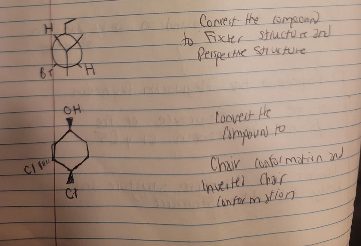 H
Br H
Convert the componn)
to Fischer structure and
Perspective Structure
OH
Ct
Convert the
Compound to
Chair conformation and
a Inverted Chair
Conformation