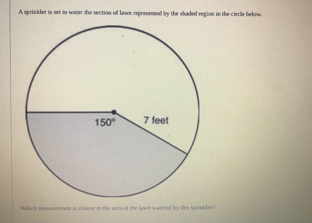 A sprinkler is set to water the section of lawn represented by the shaded region in the circle below.
150°
7 feet
Which measurement is closest to the area of the lawn watered by this sprinkler?
