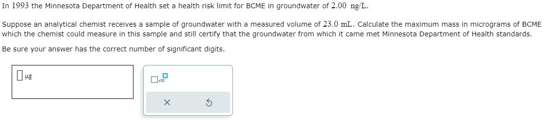 In 1993 the Minnesota Department of Health set a health risk limit for BCME in groundwater of 2.00 ng/L.
Suppose an analytical chemist receives a sample of groundwater with a measured volume of 23.0 mL. Calculate the maximum mass in micrograms of BCME
which the chemist could measure in this sample and still certify that the groundwater from which it came met Minnesota Department of Health standards.
Be sure your answer has the correct number of significant digits.
μg
x10
x
S