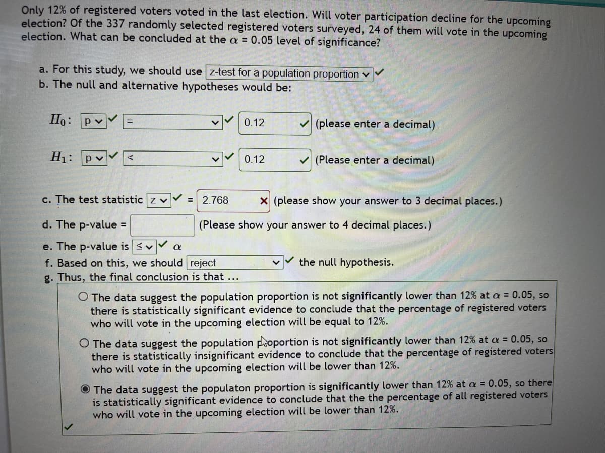 Only 12% of registered voters voted in the last election. Will voter participation decline for the upcoming
election? Of the 337 randomly selected registered voters surveyed, 24 of them will vote in the upcoming
election. What can be concluded at the a = 0.05 level of significance?
a. For this study, we should use z-test for a population proportion ✓
b. The null and alternative hypotheses would be:
Ho: pv
H₁: pv <
c. The test statistic z v
d. The p-value =
e. The p-value is v
f. Based on this, we should reject
g. Thus, the final conclusion is that ...
α
0.12
0.12
✓(please enter a decimal)
✓(Please enter a decimal)
= 2.768 X (please show your answer to 3 decimal places.)
(Please show your answer to 4 decimal places.)
the null hypothesis.
O The data suggest the population proportion is not significantly lower than 12% at a = 0.05, so
there is statistically significant evidence to conclude that the percentage of registered voters
who will vote in the upcoming election will be equal to 12%.
O The data suggest the population proportion is not significantly lower than 12% at a = 0.05, so
there is statistically insignificant evidence to conclude that the percentage of registered voters
who will vote in the upcoming election will be lower than 12%.
The data suggest the populaton proportion is significantly lower than 12% at a = 0.05, so there
is statistically significant evidence to conclude that the the percentage of all registered voters
who will vote in the upcoming election will be lower than 12%.