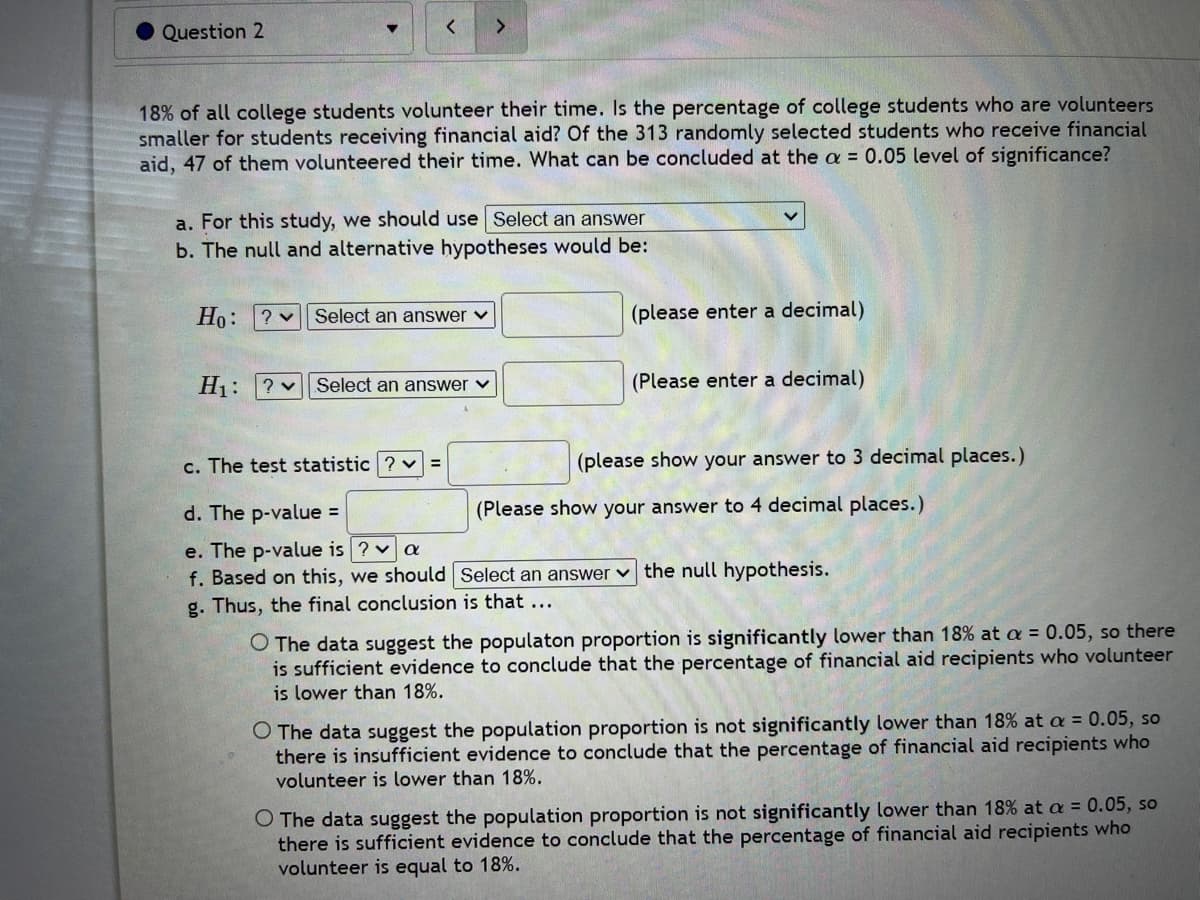 Question 2
<
18% of all college students volunteer their time. Is the percentage of college students who are volunteers
smaller for students receiving financial aid? Of the 313 randomly selected students who receive financial
aid, 47 of them volunteered their time. What can be concluded at the a = 0.05 level of significance?
>
a. For this study, we should use Select an answer
b. The null and alternative hypotheses would be:
Ho: ? Select an answer ✓
H₁: ? Select an answer ✓
c. The test statistic ?
d. The p-value =
e. The p-value is ? ✓ a
f. Based on this, we should
g. Thus, the final conclusion is that ...
(please enter a decimal)
(Please enter a decimal)
(please show your answer to 3 decimal places.)
(Please show your answer to 4 decimal places.)
Select an answer the null hypothesis.
O The data suggest the populaton proportion is significantly lower than 18% at a = 0.05, so there
is sufficient evidence to conclude that the percentage of financial aid recipients who volunteer
is lower than 18%.
O The data suggest the population proportion is not significantly lower than 18% at a = 0.05, so
there is insufficient evidence to conclude that the percentage of financial aid recipients who
volunteer is lower than 18%.
O The data suggest the population proportion is not significantly lower than 18% at a = 0.05, so
there is sufficient evidence to conclude that the percentage of financial aid recipients who
volunteer is equal to 18%.