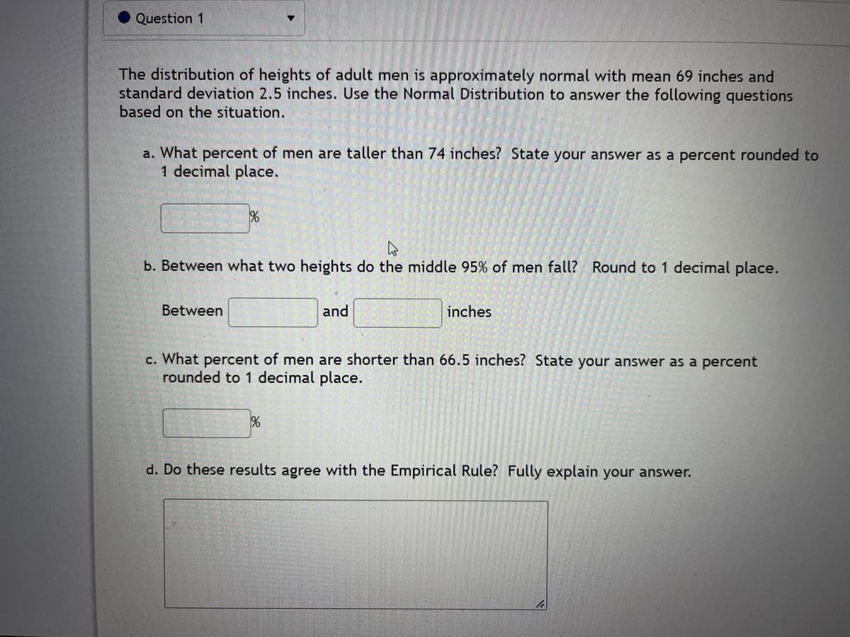 Question 1
The distribution of heights of adult men is approximately normal with mean 69 inches and
standard deviation 2.5 inches. Use the Normal Distribution to answer the following questions
based on the situation.
a. What percent of men are taller than 74 inches? State your answer as a percent rounded to
1 decimal place.
%
b. Between what two heights do the middle 95% of men fall? Round to 1 decimal place.
Between
and
%
inches
c. What percent of men are shorter than 66.5 inches? State your answer as a percent
rounded to 1 decimal place.
d. Do these results agree with the Empirical Rule? Fully explain your answer.