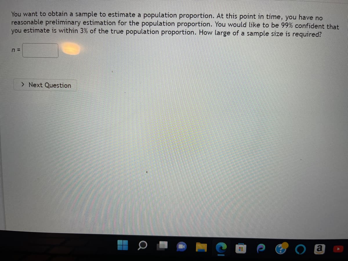 You want to obtain a sample to estimate a population proportion. At this point in time, you have no
reasonable preliminary estimation for the population proportion. You would like to be 99% confident that
you estimate is within 3% of the true population proportion. How large of a sample size is required?
7 =
> Next Question
B
A