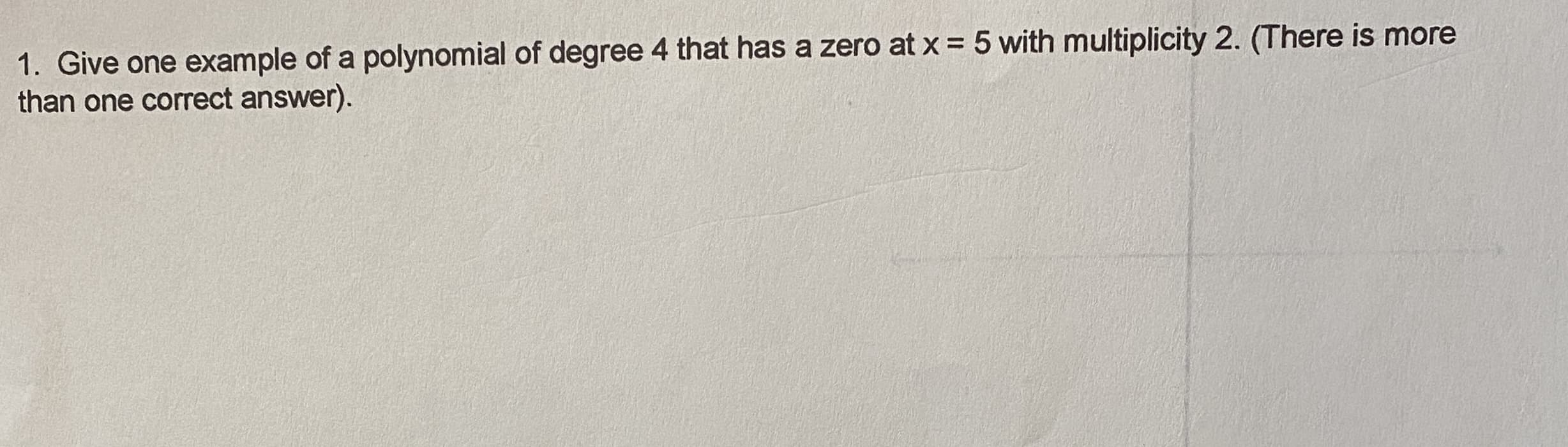 1. Give one example of a polynomial of degree 4 that has a zero at x = 5 with multiplicity 2. (There is more
than one correct answer).
