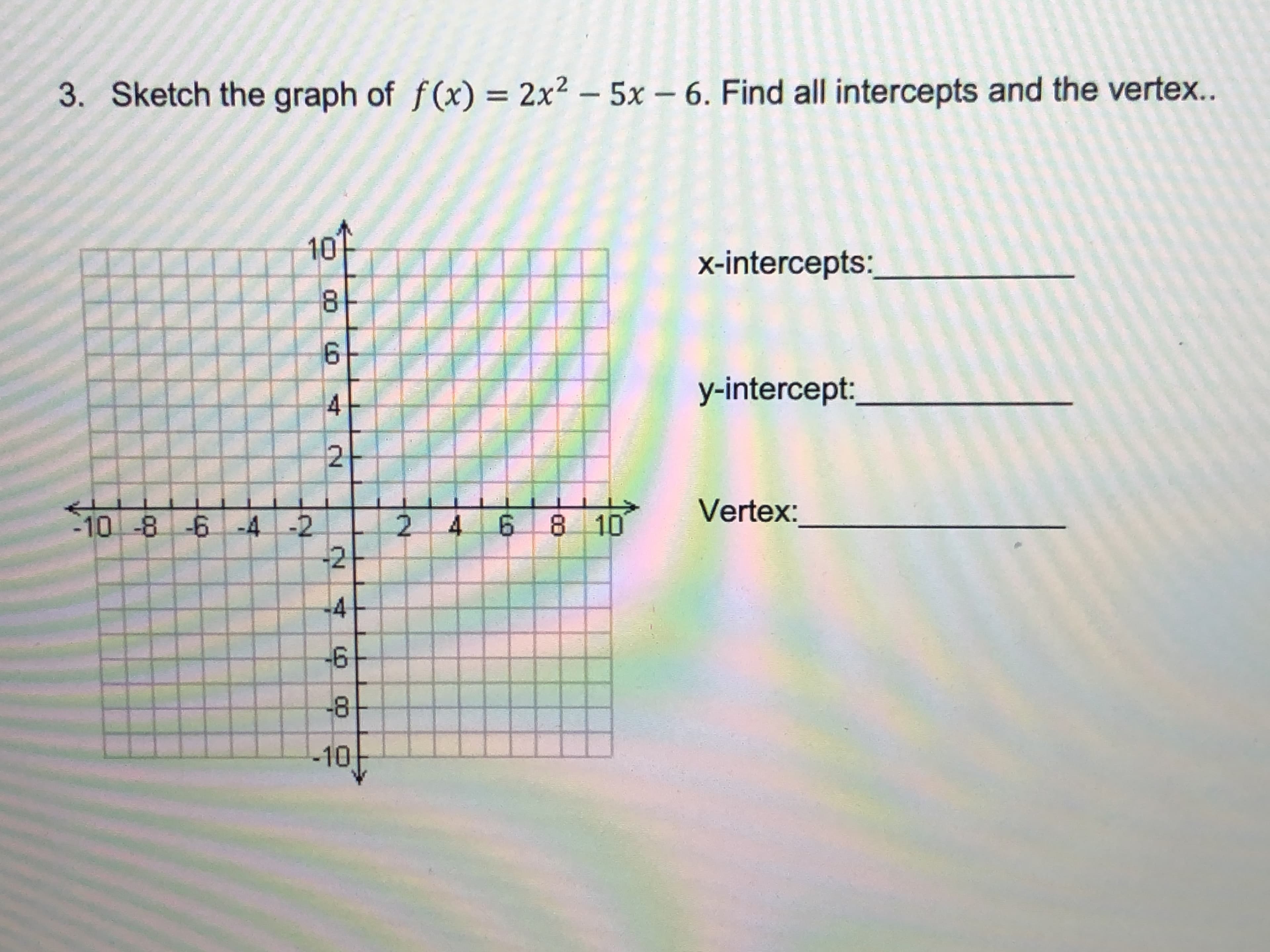 3. Sketch the graph of f(x) = 2x2 – 5x – 6. Find all intercepts and the vertex..
10
x-intercepts:
8.
6.
y-intercept:
Vertex:
10-8 -6 -4 -2
-2
4.
8 10
14
-8
-10
6,
2.
00
6,
