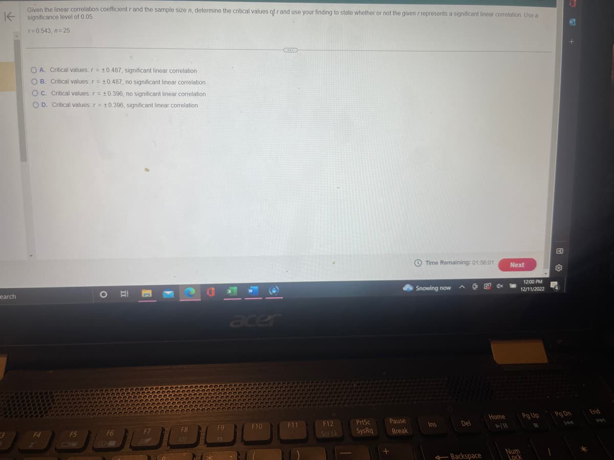 K
earch
Given the linear correlation coefficient r and the sample size n, determine the critical values of r and use your finding to state whether or not the given rrepresents a significant linear correlation. Use a
significance level of 0.05.
r=0.543, n=25
O A. Critical values: r = ±0.487, significant linear correlation
OB. Critical values: r = ±0.487, no significant linear correlation
OC. Critical values: r = ±0.396, no significant linear correlation
O D. Critical values: r = ±0.396, significant linear correlation
F4
2
F5
O
F6
F7
20
F8
F9
A
acer
F10
F11
F12
Scr Lk
PrtSc
SysRq
Pause
+
Break
Time Remaining: 01:56:01
Snowing now
Ins
Del
Backspace
E 4x
Home
Next
12:00 PM
12/11/2022
Num
LOCK
Pg Up
CI
+
Pq Dn
*
End