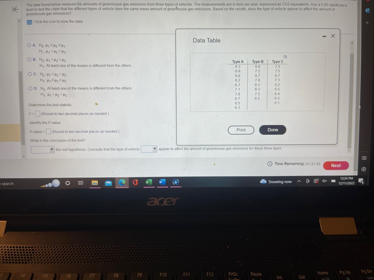 K
The data found below measure the amounts of greenhouse gas emissions from three types of vehicles. The measurements are in tons per year, expressed as CO2 equivalents. Use a 0.05 significance
level to test the claim that the different types of vehicle have the same mean amount of greenhouse gas emissions. Based on the results, does the type of vehicle appear to affect the amount of
greenhouse gas emissions?
Click the icon to view the data.
O search
F4
OA. Ho: H₁ H₂ H3
H₁ H₁ H₂ H3
OB. Ho H₁ H₂=13
H₁: At least one of the means is different from the others.
OC. Ho: 1₁ =1₂2=43
H₁ H₁ H₂ H3
OD. Ho: At least one of the means is different from the others.
H₁: Hy=4₂=13
Determine the test statistic.
F= (Round to two decimal places as needed.)
Identify the P-value.
P-value = (Round to two decimal places as needed.)
What is the conclusion of the test?
F5
the null hypothesis. Conclude that the type of vehicle
O
F6
II
F7
F8
1
F9
X
*(
acer
F10
Data Table
F11
Type A
6.3
6.9
F12
6.6
6.2
6.7
7.1
7.8
6.7
6.5
6.3
Print
Type B
6.6
7.2
PrtSc
SucRa
6.7
7.8
appear to affect the amount of greenhouse gas emissions for these three types.
6.1
6.3
7.5
6.5
O
Type C
7.5
7.5
Pause
6.7
7.1
6.2
6.5
6.4
6.5
6.1
Done
Time Remaining: 01:31:53
Snowing now
Ins
Del
O
. X
4x
Home
II
Next
12:24 PM
12/11/2022
Pg Up
Pg Dn