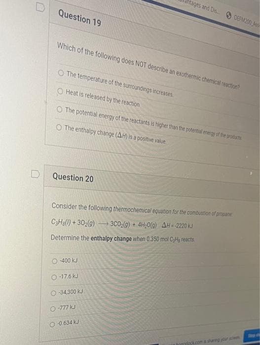 Question 19
Which of the following does NOT describe an exothermic chemical reaction?
O The temperature of the surroundings increases.
O Heat is released by the reaction
The potential energy of the reactants is higher than the potential energy of the products
O The enthalpy change (AH) is a positive value
Question 20
itages and Dis... DEFM200 Ass
Consider the following thermochemical equation for the combustion of propane
C3H8(1)+302(g) → 3C0₂(g) + 4H₂O(g) AH = 2220 kJ
Determine the enthalpy change when 0.350 mol CaHg reacts
O-400 kJ
O-17.6 kJ
O-34,300 kJ
O-777 kJ
-0.634 KJ
honolock.com is sharing your schem