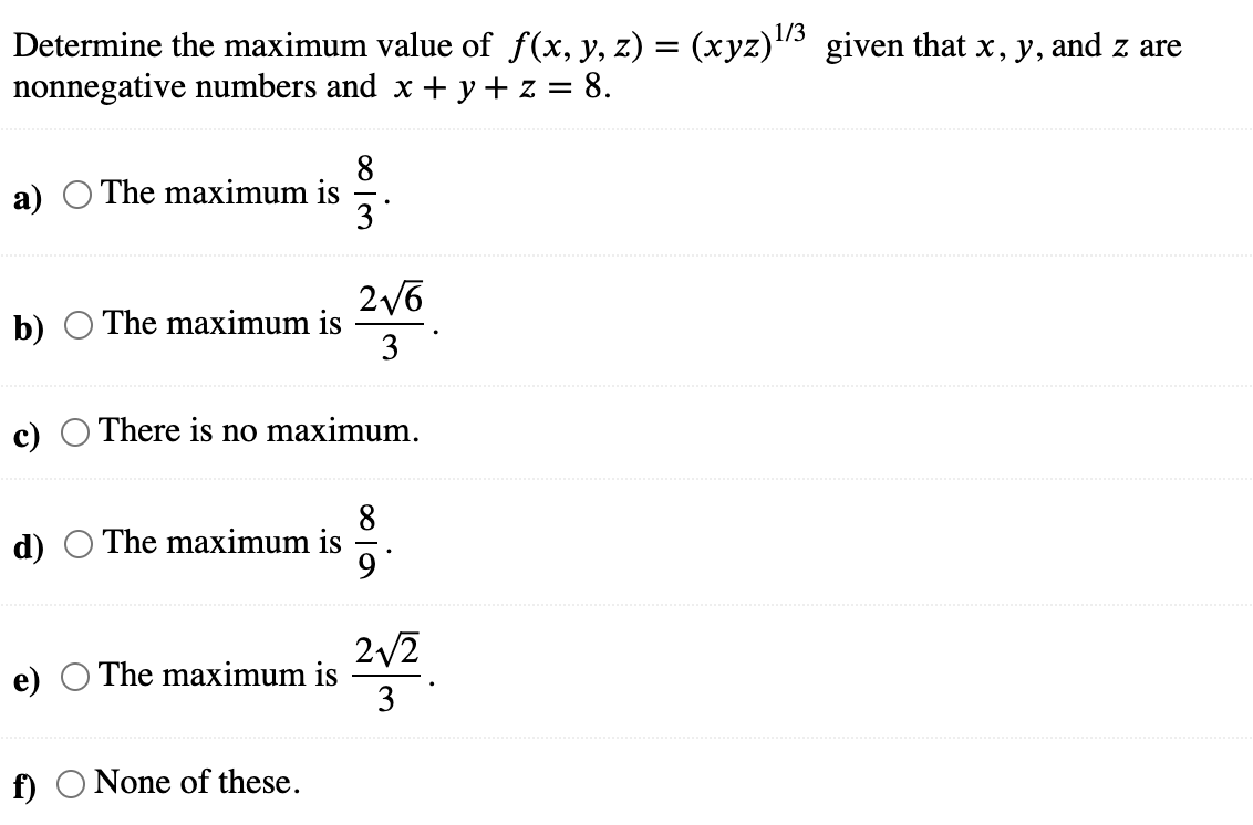 1/3
Determine the maximum value of f(x, y, z) = (xyz)¹/³ given that x, y, and z are
nonnegative numbers and x + y + z = = 8.
a)
b) The maximum is
c)
d)
The maximum is
f)
The maximum is
There is no maximum.
The maximum is
8
3*
None of these.
2√6
3
9.
2√2
3