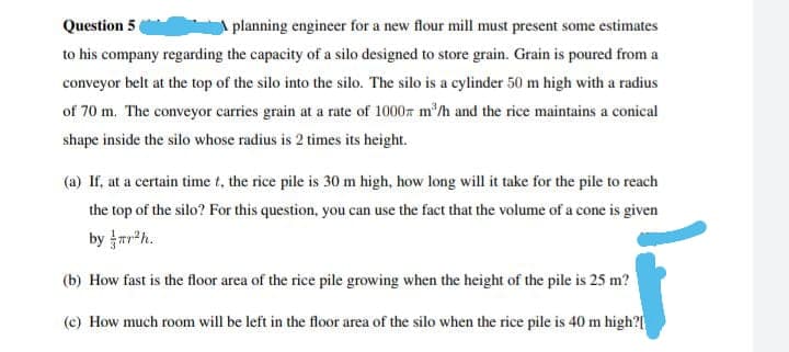 Question 5
planning engineer for a new flour mill must present some estimates
to his company regarding the capacity of a silo designed to store grain. Grain is poured from a
conveyor belt at the top of the silo into the silo. The silo is a cylinder 50 m high with a radius
of 70 m. The conveyor carries grain at a rate of 1000 m³/h and the rice maintains a conical
shape inside the silo whose radius is 2 times its height.
(a) If, at a certain time t, the rice pile is 30 m high, how long will it take for the pile to reach
the top of the silo? For this question, you can use the fact that the volume of a cone is given
by r²h.
(b) How fast is the floor area of the rice pile growing when the height of the pile is 25 m?
(c) How much room will be left in the floor area of the silo when the rice pile is 40 m high?[