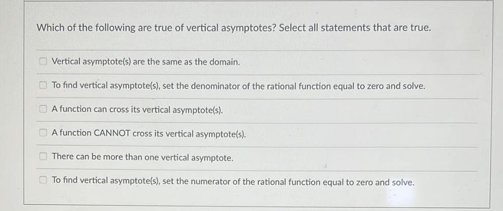 Which of the following are true of vertical asymptotes? Select all statements that are true.
Vertical asymptote(s) are the same as the domain.
To find vertical asymptote(s), set the denominator of the rational function equal to zero and solve.
A function can cross its vertical asymptote(s).
A function CANNOT cross its vertical asymptote(s).
There can be more than one vertical asymptote.
To find vertical asymptote(s), set the numerator of the rational function equal to zero and solve.