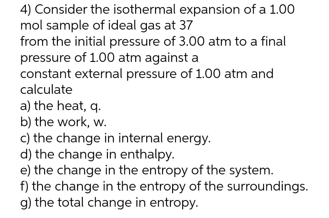 4) Consider the isothermal expansion of a 1.00
mol sample of ideal gas at 37
from the initial pressure of 3.00 atm to a final
pressure of 1.00 atm against a
constant external pressure of 1.00 atm and
calculate
a) the heat, q.
b) the work, w.
c) the change in internal energy.
d) the change in enthalpy.
e) the change in the entropy of the system.
f) the change in the entropy of the surroundings.
g) the total change in entropy.