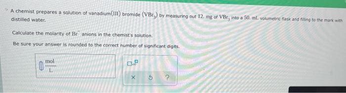 A chemist prepares a solution of vanadium(III) bromide (VBr) by measuring out 12. mg of VBr, into a 50. ml. volumetric flask and fiting to the mark with
distilled water.
Calculate the molarity of Br anions in the chemist's solution.
Be sure your answer is rounded to the correct number of significant digits.
mol
L
0.9
X
?