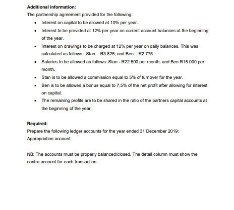 Additional information:
The partnership agreement provided for the following:
• Interest on capital to be allowed at 10% per year.
• Interest to be provided at 12% per year on current account balances at the beginning
of the year.
• Interest on drawings to be charged at 12% per year on daily balances. This was
calculated as follows: Stan - R3 825; and Ben - R2 775.
• Salaries to be allowed as follows: Stan - R22 500 per month; and Ben R15 000 per
month.
• Stan is to be allowed a commission equal to 5% of turnover for the year.
•
Ben is to be allowed a bonus equal to 7,5% of the net profit after allowing for interest
on capital.
•
The remaining profits are to be shared in the ratio of the partners capital accounts at
the beginning of the year.
Required:
Prepare the following ledger accounts for the year ended 31 December 2019:
Appropriation account
NB: The accounts must be properly balanced/closed. The detail column must show the
contra account for each transaction.