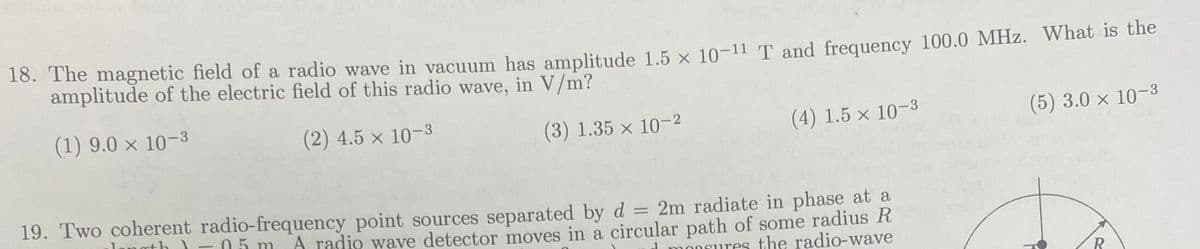 18. The magnetic field of a radio wave in vacuum has amplitude 1.5 x 10-11 T and frequency 100.0 MHz. What is the
amplitude of the electric field of this radio wave, in V/m?
(1) 9.0 × 10-3
(2) 4.5 × 10-3
(3) 1.35 x 10-2
(5) 3.0 × 10-3
(4) 1.5 x 10-3
19. Two coherent radio-frequency point sources separated by d = 2m radiate in phase at a
05 m A radio wave detector moves in a circular path of some radius R
monsures the radio-wave
R