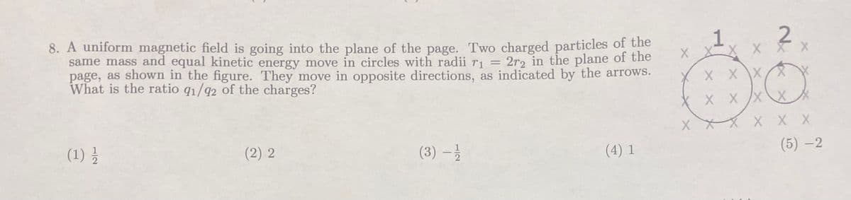 8. A uniform magnetic field is going into the plane of the page. Two charged particles of the
same mass and equal kinetic energy move in circles with radii r₁ = 2r2 in the plane of the
page, as shown in the figure. They move in opposite directions, as indicated by the arrows.
What is the ratio q1/92 of the charges?
(1) 1/2
(2) 2
(3) — 1/1/
(4) 1
2
X
X
X X X
O
/x
X X X X X
XXX X X X
(5)-2