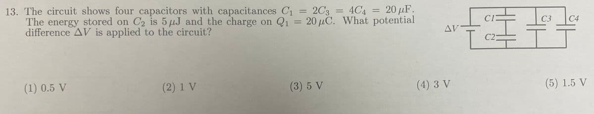 13. The circuit shows four capacitors with capacitances C₁ = 2C3 = 4C4 = 20 μF.
The energy stored on C2 is 5 μJ and the charge on Q1 = 20 μC. What potential
difference AV is applied to the circuit?
(1) 0.5 V
(2) 1 V
(3) 5 V
AV
(4) 3 V
CI
C23
C3 C4
(5) 1.5 V