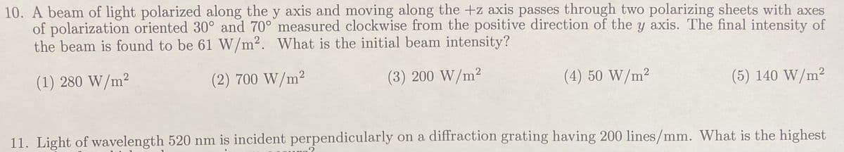 10. A beam of light polarized along the y axis and moving along the +z axis passes through two polarizing sheets with axes
of polarization oriented 30° and 70° measured clockwise from the positive direction of the y axis. The final intensity of
the beam is found to be 61 W/m². What is the initial beam intensity?
(1) 280 W/m²
(2) 700 W/m²
(3) 200 W/m²
(4) 50 W/m²
.2
(5) 140 W/m²
11. Light of wavelength 520 nm is incident perpendicularly on a diffraction grating having 200 lines/mm. What is the highest