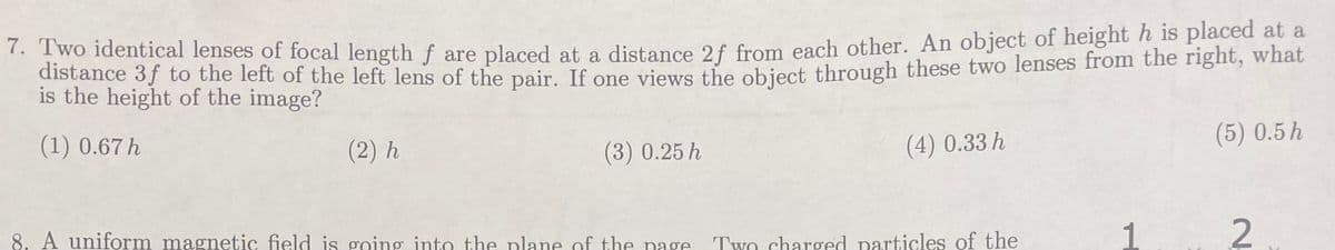 7. Two identical lenses of focal length f are placed at a distance 2f from each other. An object of height h is placed at a
distance 3f to the left of the left lens of the pair. If one views the object through these two lenses from the right, what
is the height of the image?
(1) 0.67 h
(2) h
(3) 0.25 h
8. A uniform magnetic field is going into the plane of the page
(4) 0.33 h
Two charged particles of the
(5) 0.5 h
2