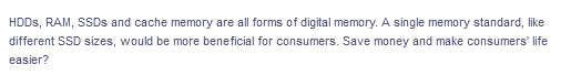 HDDS, RAM, SSDS and cache memory are all forms of digital memory. A single memory standard, like
different SSD sizes, would be more beneficial for consumers. Save money and make consumers' life
easier?
