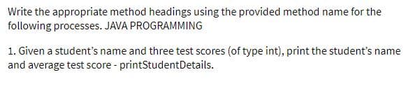 Write the appropriate method headings using the provided method name for the
following processes. JAVA PROGRAMMING
1. Given a student's name and three test scores (of type int), print the student's name
and average test score - printStudentDetails.
